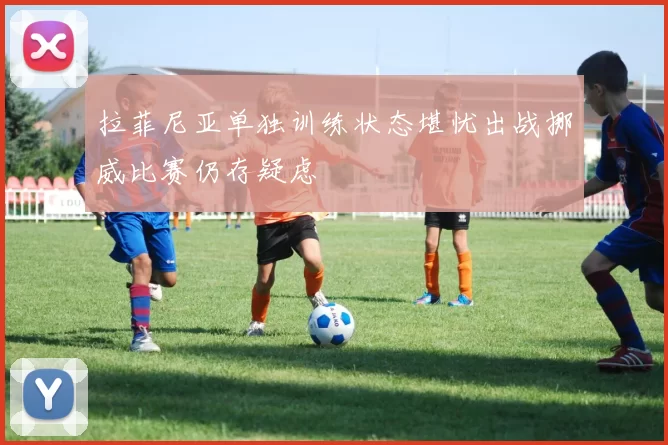 拉菲尼亚单独训练状态堪忧出战挪威比赛仍存疑虑