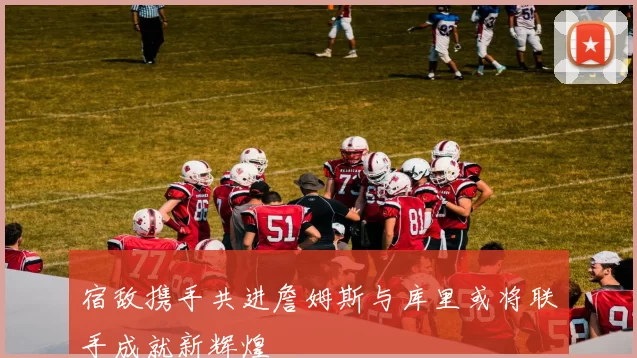 宿敌携手共进詹姆斯与库里或将联手成就新辉煌