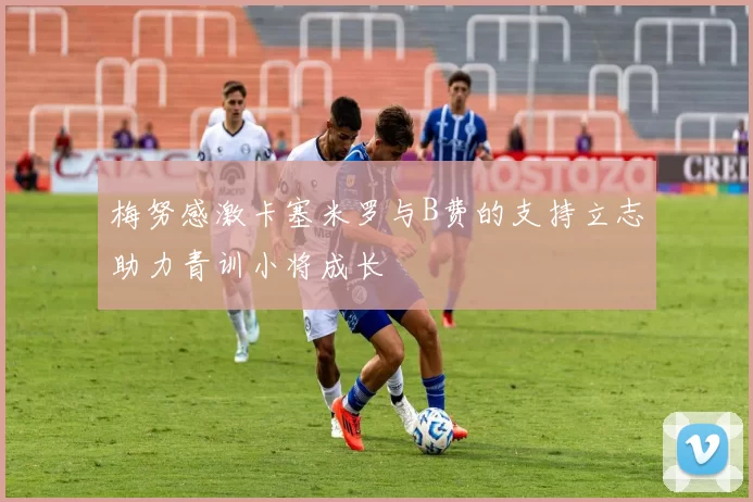 梅努感激卡塞米罗与B费的支持立志助力青训小将成长