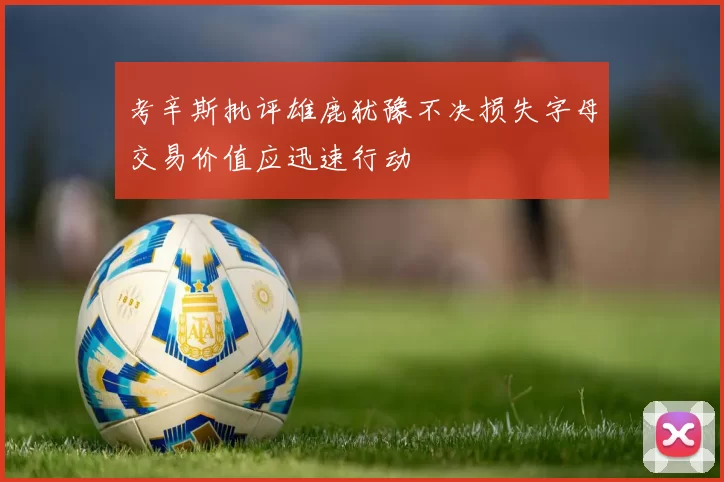考辛斯批评雄鹿犹豫不决损失字母交易价值应迅速行动