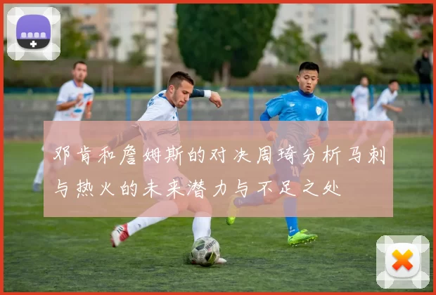 邓肯和詹姆斯的对决周琦分析马刺与热火的未来潜力与不足之处