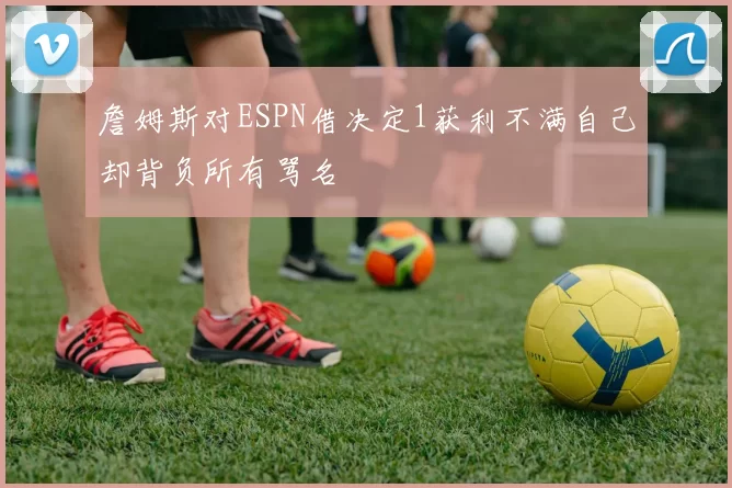 詹姆斯对ESPN借决定1获利不满自己却背负所有骂名