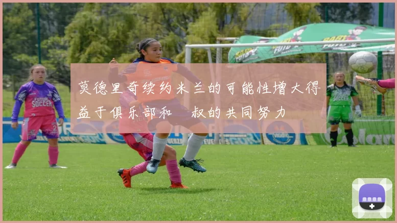 莫德里奇续约米兰的可能性增大得益于俱乐部和囧叔的共同努力