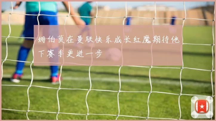 姆伯莫在曼联快乐成长红魔期待他下赛季更进一步