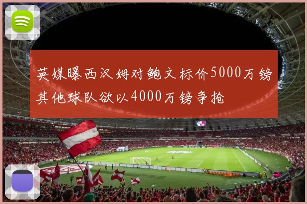 英媒曝西汉姆对鲍文标价5000万镑其他球队欲以4000万镑争抢