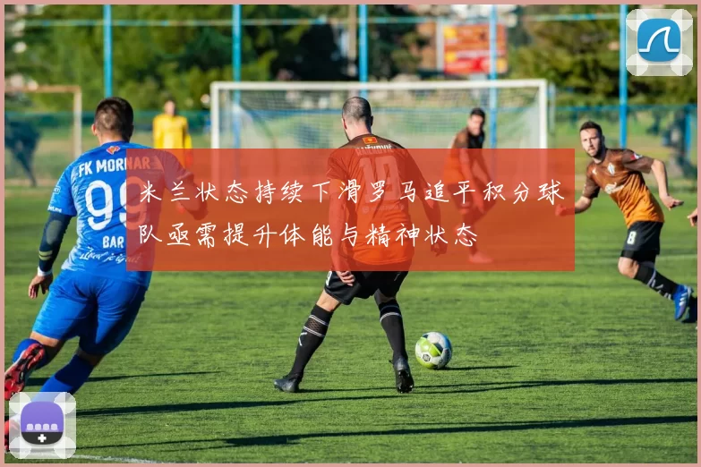 米兰状态持续下滑罗马追平积分球队亟需提升体能与精神状态