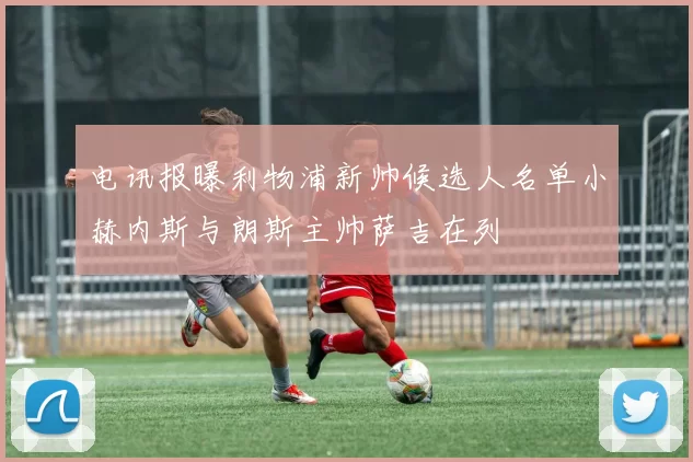 电讯报曝利物浦新帅候选人名单小赫内斯与朗斯主帅萨吉在列