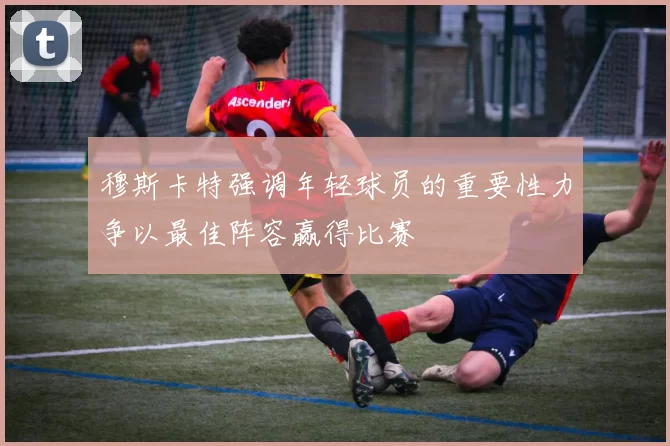 穆斯卡特强调年轻球员的重要性力争以最佳阵容赢得比赛
