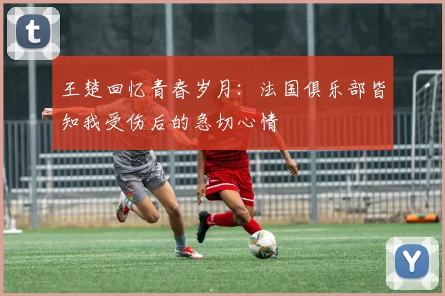 王楚回忆青春岁月：法国俱乐部皆知我受伤后的急切心情