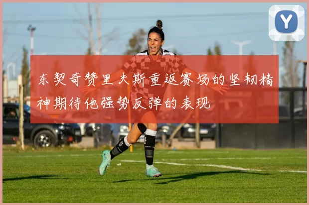 东契奇赞里夫斯重返赛场的坚韧精神期待他强势反弹的表现