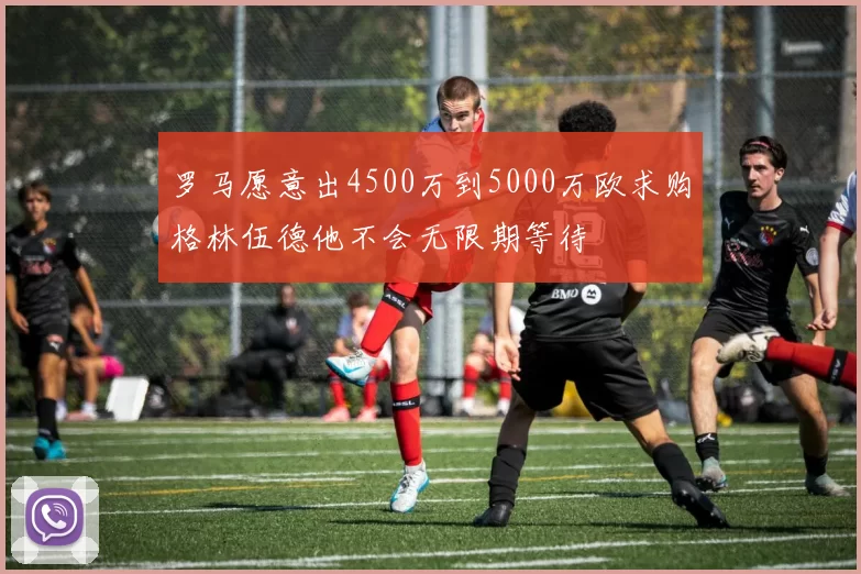罗马愿意出4500万到5000万欧求购格林伍德他不会无限期等待