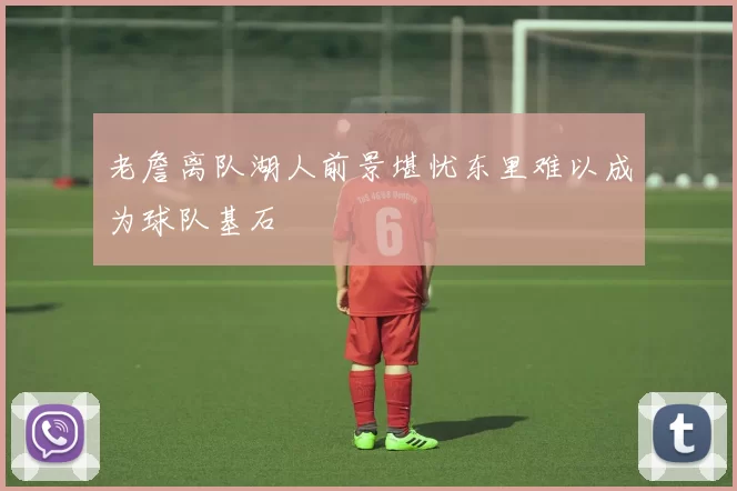 老詹离队湖人前景堪忧东里难以成为球队基石
