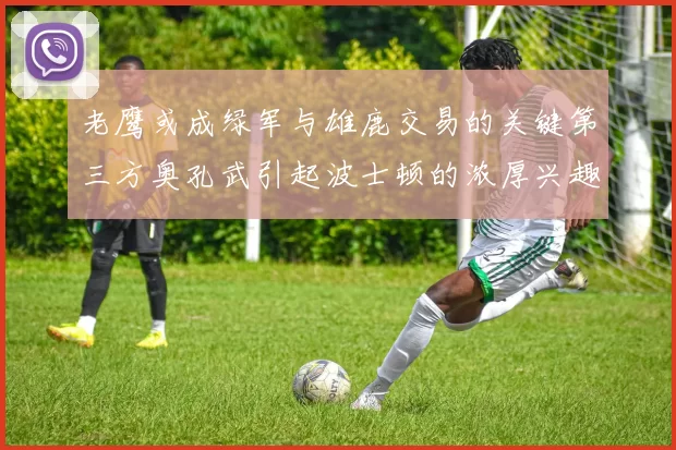 老鹰或成绿军与雄鹿交易的关键第三方奥孔武引起波士顿的浓厚兴趣