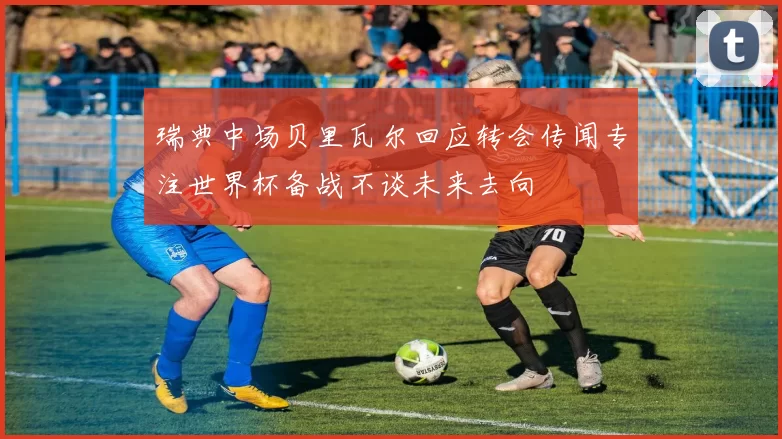 瑞典中场贝里瓦尔回应转会传闻专注世界杯备战不谈未来去向